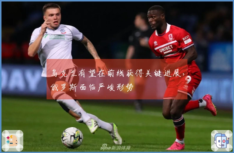 乌克兰有望在前线获得关键进展，俄罗斯面临严峻形势