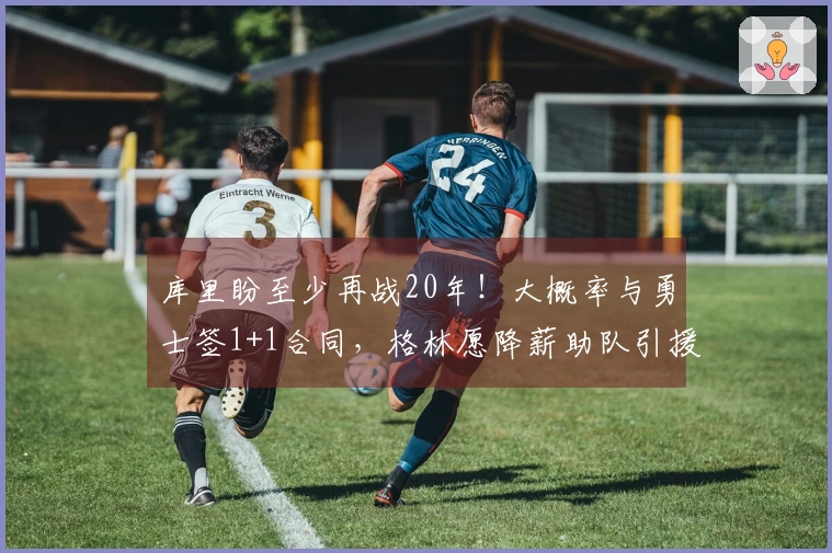 库里盼至少再战20年！大概率与勇士签1+1合同，格林愿降薪助队引援