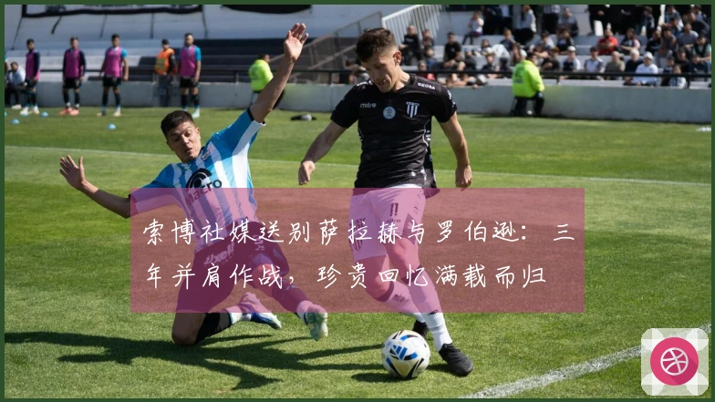 索博社媒送别萨拉赫与罗伯逊：三年并肩作战，珍贵回忆满载而归